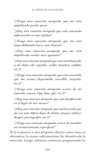 EL CÓDIGO DE LA EMOCIÓN
230
“¿Tengo una emoción atrapada que me está
impidiendo perder peso?
“¿Hay una emoción atrapada que está causando
inflamación en mis tejidos?”
“¿Tengo una emoción atrapada que me está
imposibilitando hacer más dinero?”
“¿Hay una emoción atrapada que me está
impidiendo vender más aparatos?”
“¿Hay una emoción atrapada que está contribuyendo
a mi dolor (de espalda, cuello, hombro, rodilla,
etc.)?
“¿Tengo una emoción atrapada que está causando
que me sienta (deprimido, irascible, enojado,
etc.)?”
“¿Tengo una emoción atrapada acerca de mi
(marido, esposa, hijo, hija, jefe, etc.)?”
“¿Hay una emoción atrapada que está interfiriendo
en el logro de mis metas?”
“¿Hay una emoción atrapada que está haciendo que
me sea más difícil dejar de (beber, fumar, utilizar
drogas, pornografía, etc.)?”
“¿Tengo una emoción atrapada acerca de (nombre
un acontecimiento específico)?”
Si la respuesta a una pregunta directa como estas es
afirmativa, la mente subconsciente ha identificado la
emoción. Luego, deberías continuar preguntando en
 