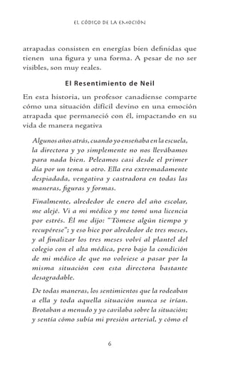 EL CÓDIGO DE LA EMOCIÓN

atrapadas consisten en energías bien definidas que
tienen una figura y una forma. A pesar de no ser
visibles, son muy reales.
El Resentimiento de Neil
En esta historia, un profesor canadiense comparte
cómo una situación difícil devino en una emoción
atrapada que permaneció con él, impactando en su
vida de manera negativa
Algunosañosatrás,cuandoyoenseñabaenlaescuela,
la directora y yo simplemente no nos llevábamos
para nada bien. Peleamos casi desde el primer
día por un tema u otro. Ella era extremadamente
despiadada, vengativa y castradora en todas las
maneras, figuras y formas.
Finalmente, alrededor de enero del año escolar,
me alejé. Vi a mi médico y me tomé una licencia
por estrés. Él me dijo: “Tómese algún tiempo y
recupérese”; y eso hice por alrededor de tres meses,
y al finalizar los tres meses volví al plantel del
colegio con el alta médica, pero bajo la condición
de mi médico de que no volviese a pasar por la
misma situación con esta directora bastante
desagradable.
De todas maneras, los sentimientos que la rodeaban
a ella y toda aquella situación nunca se irían.
Brotaban a menudo y yo cavilaba sobre la situación;
y sentía cómo subía mi presión arterial, y cómo el
 