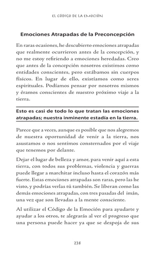 EL CÓDIGO DE LA EMOCIÓN
238
Emociones Atrapadas de la Preconcepción
En raras ocasiones, he descubierto emociones atrapadas
que realmente ocurrieron antes de la concepción, y
no me estoy refiriendo a emociones heredadas. Creo
que antes de la concepción nosotros existimos como
entidades conscientes, pero estábamos sin cuerpos
físicos. En lugar de ello, existíamos como seres
espirituales. Podíamos pensar por nosotros mismos
y éramos conscientes de nuestro próximo viaje a la
tierra.
Esto es casi de todo lo que tratan las emociones
atrapadas; nuestra inminente estadía en la tierra.
Parece que a veces, aunque es posible que nos alegremos
de nuestra oportunidad de venir a la tierra, nos
asustamos o nos sentimos consternados por el viaje
que tenemos por delante.
Dejar el lugar de belleza y amor, para venir aquí a esta
tierra, con todos sus problemas, violencia y guerras
puede llegar a marchitar incluso hasta el corazón más
fuerte. Estas emociones atrapadas son raras, pero las he
visto, y podrías verlas tú también. Se liberan como las
demás emociones atrapadas, con tres pasadas del imán,
una vez que son llevadas a la mente consciente.
Al utilizar el Código de la Emoción para ayudarte y
ayudar a los otros, te alegrarás al ver el progreso que
una persona puede hacer ya que se despoja de sus
 