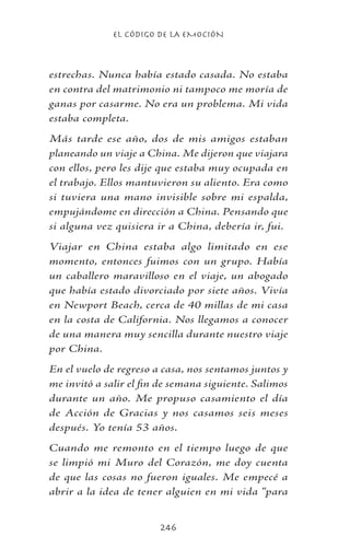 EL CÓDIGO DE LA EMOCIÓN
246
estrechas. Nunca había estado casada. No estaba
en contra del matrimonio ni tampoco me moría de
ganas por casarme. No era un problema. Mi vida
estaba completa.
Más tarde ese año, dos de mis amigos estaban
planeando un viaje a China. Me dijeron que viajara
con ellos, pero les dije que estaba muy ocupada en
el trabajo. Ellos mantuvieron su aliento. Era como
si tuviera una mano invisible sobre mi espalda,
empujándome en dirección a China. Pensando que
si alguna vez quisiera ir a China, debería ir, fui.
Viajar en China estaba algo limitado en ese
momento, entonces fuimos con un grupo. Había
un caballero maravilloso en el viaje, un abogado
que había estado divorciado por siete años. Vivía
en Newport Beach, cerca de 40 millas de mi casa
en la costa de California. Nos llegamos a conocer
de una manera muy sencilla durante nuestro viaje
por China.
En el vuelo de regreso a casa, nos sentamos juntos y
me invitó a salir el fin de semana siguiente. Salimos
durante un año. Me propuso casamiento el día
de Acción de Gracias y nos casamos seis meses
después. Yo tenía 53 años.
Cuando me remonto en el tiempo luego de que
se limpió mi Muro del Corazón, me doy cuenta
de que las cosas no fueron iguales. Me empecé a
abrir a la idea de tener alguien en mi vida “para
 