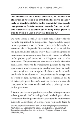 LOS MUROS ALREDEDOR DE NUESTROS CORAZONES
249
Los científicos han descubierto que las señales
electromagnéticas que irradian desde tu corazón
incluso son detectables en las ondas del cerebro de
otra persona. Este fenómeno es más fuerte cuando
dos personas se tocan o están muy cerca pero se
puede medir a una distancia también.
Durante varias décadas, la ciencia médica ha tenido la
notable capacidad de trasplantar órganos del cuerpo
de una persona a otro. Pero recuerda la historia del
veterano de la Segunda Guerra Mundial y sus células
sanguíneas. Si las células individuales de una persona
mantienen su conexión muy fuerte sin importar dónde
estén, piensa ¡qué conexión un órgano entero debe
mantener! Todos nosotros hemos escuchado historias
acerca de receptores de trasplantes quienes de repente
comienzan a interesarse por un deporte determinado
o quienes tienen un inexplicable deseo por la comida
preferida de su donante. Los pacientes de trasplante
de corazón han informado de estos síntomas desde
el principio pero los médicos no tenían manera de
comprenderlo, entonces lo atribuían a la imaginación
de los pacientes.
Intenta decírselo al paciente trasplantado que nunca
le han gustado los “hot-dogs” o el béisbol, pero ahora
le encanta desde que recibió el corazón de un fanático
ávido de White Sox. O la mujer que no puede dejar de
	 R. McCraty, M. Atkinson and W. Tiller, The Role of Physiological Coherence in
the Detection and Measurement of Cardiac Energy Exchange Between People
(Proceedings of the Tenth International Montreux Congress on Stress, Montreux,
Switzerland, 1999).
 