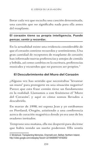 EL CÓDIGO DE LA EMOCIÓN
250
llorar cada vez que escucha una canción determinada,
una canción que no significaba nada para ella antes
del trasplante.
El corazón tiene su propia inteligencia. Puede
pensar, sentir y recordar.
En la actualidad existe una evidencia considerable de
que el corazón contiene recuerdos y sentimientos. Una
gran cantidad de receptores de trasplante de corazón
han informado nuevas preferencias y antojos de comida
y bebida, así como cambios en la escritura, preferencias
musicales y recuerdos que no parecen ser propios.
El Descubrimiento del Muro del Corazón
¿Alguna vez has sentido que necesitabas “levantar
un muro” para protegerte en una situación negativa?
Parece que esta frase común tiene un fundamento
en la realidad. Llamamos a este fenómeno el “Muro
del Corazón”, y aquí es cómo somos llevados a
descubrirlo.
En marzo de 1998, mi esposa Jean y yo estábamos
en Portland, Oregón, asistiendo a una conferencia
acerca de curación magnética donde yo era uno de los
oradores invitados.
Temprano una mañana, ella me despertó para decirme
que había tenido un sueño poderoso. Ella sentía
	 Mindshock: Transplanting Memories. Channel4.com, Belfast, Northern Ireland.
http://video.google.com/videoplay?docid=-2219468990718192402
 
