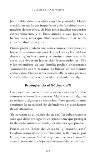 EL CÓDIGO DE LA EMOCIÓN
254
Jean había sido una niña sensible y tímida. Había
crecido en un hogar imperfecto y disfuncional como
muchos de nosotros. Si bien tenía muchos recuerdos
extraordinarios, y si bien amaba a sus padres y
hermanos y sabía que ellos la amaban, no se sentía
emocionalmente segura.
Nunca podía predecir cuál sería el tono emocional en su
hogar de un momento para el otro. La ira y las palabras
duras surgían frecuente y repentinamente acerca de
cosas que deberían haber sido intrascendentes. Ella
y los miembros de sus familia podían encontrarse
“caminando sobre cáscaras de huevo” en momentos
como estos. Nunca sabía cuando ella u otra persona
en la familia podía ser atacada o culpada por algo.
Protegiendo el Núcleo de Ti
Las personas hacen frente a situaciones incómodas
como estas de muchas maneras.Algunas atacan,algunas
se retiran y algunas se esconden. Pero generalmente,
sentimos la necesidad de defendernos y escudarnos
de ser atacados.
Tu corazón es el núcleo de tu ser. Tu subconsciente
sabe que debe proteger tu corazón; tiene que proteger
tu delicado núcleo de cualquier manera que pueda.
Frases como “dolor del corazón” y “corazón roto”
Palabras como“dolor” y“sufrimiento” se llaman así por
la peculiar sensación física que ocurre en el corazón
cuando se encuentra bajo una fuerte tensión emocional.
 