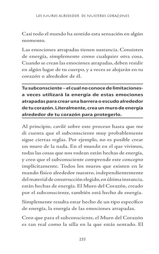 LOS MUROS ALREDEDOR DE NUESTROS CORAZONES
255
Casi todo el mundo ha sentido esta sensación en algún
momento.
Las emociones atrapadas tienen sustancia. Consisten
de energía, simplemente como cualquier otra cosa.
Cuando se crean las emociones atrapadas, deben residir
en algún lugar de tu cuerpo, y a veces se alojarán en tu
corazón o alrededor de él.
Tu subconsciente – el cual no conoce de limitaciones-
a veces utilizará la energía de estas emociones
atrapadas para crear una barrera o escudo alrededor
de tu corazón. Literalmente, crea un muro de energía
alrededor de tu corazón para protegerlo.
Al principio, cavilé sobre este proceso hasta que me
di cuenta que el subconsciente muy probablemente
sigue ciertas reglas. Por ejemplo, no es posible crear
un muro de la nada. En el mundo en el que vivimos,
todas las cosas que nos rodean están hechas de energía,
y creo que el subconsciente comprende este concepto
implícitamente. Todos los muros que existen en le
mundo físico alrededor nuestro, independientemente
del material de construcción elegido,en última instancia,
están hechas de energía. El Muro del Corazón, creado
por el subconsciente, también está hecho de energía.
Simplemente resulta estar hecho de un tipo específico
de energía, la energía de las emociones atrapadas.
Creo que para el subconsciente, el Muro del Corazón
es tan real como la silla en la que estás sentado. El
 