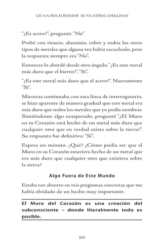 LOS MUROS ALREDEDOR DE NUESTROS CORAZONES
261
“¿Es acero?”, pregunté.“No”
Probé con titanio, aluminio, cobre y todos los otros
tipos de metales que alguna vez había escuchado, pero
la respuesta siempre era “No”.
Entonces lo abordé desde otro ángulo.“¿Es este metal
más duro que el hierro?”.“Sí”.
“¿Es este metal más duro que el acero?”. Nuevamente
“Sí”.
Mientras continuaba con esta línea de interrogatorio,
se hizo aparente de manera gradual que este metal era
más duro que todos los metales que yo podía nombrar.
Sintiéndome algo exasperado, pregunté “¿El Muro
en tu Corazón está hecho de un metal más duro que
cualquier otro que en verdad exista sobre la tierra?”.
Su respuesta fue definitiva: “Sí”.
Espera un minuto. ¿Qué? ¿Cómo podía ser que el
Muro en su Corazón estuviera hecho de un metal que
era más duro que cualquier otro que existiera sobre
la tierra?
Algo Fuera de Este Mundo
Estaba tan absorto en mis preguntas concretas que me
había olvidado de un hecho muy importante.
El Muro del Corazón es una creación del
subconsciente – donde literalmente todo es
posible.
 