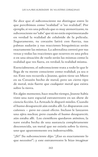 LOS MUROS ALREDEDOR DE NUESTROS CORAZONES
263
Se dice que el subconsciente no distingue entre lo
que percibimos como “realidad” o “no realidad”. Por
ejemplo, si ves una película que es muy atemorizante, tu
subconsciente no“sabe”que tú no estás experimentando
en verdad la realidad de celuloide de la película.
Seguramente, tu corazón latirá con fuerza, tus
palmas sudarán y tus reacciones bioquímicas serán
exactamente las mismas. La adrenalina correrá por tus
venas y todas las reacciones que ocurren en una pelea
o en una situación de vuelo serán las mismas como la
realidad que ves fuera, en verdad, la realidad misma.
Esencialmente, el subconsciente trata a todo lo que le
llega de tu mente consciente como realidad, ya sea o
no. Esto nos recuerda a Joanne, quien tiene un Muro
en su Corazón hecho de metal, pero un cierto tipo
de metal, más fuerte que cualquier metal que exista
sobre la tierra.
En algún momento, hace mucho tiempo, Joanne había
visto una nave espacial extraterrestre en un show de
ciencia ficción. La Armada le disparó misiles. Cuando
el humo desapareció aún estaba allí. Le dispararon con
cañones – pero no causó efecto. Incluso le lanzaron
una ojiva nuclear, pero cuando el humo desapareció,
aún estaba allí. Los científicos quedaron atónitos, la
nave estaba hecha de una sustancia completamente
desconocida, un metal que no existía sobre la tierra,
uno que aparentemente era indestructible.
“¡Sí!” Su subconsciente dijo: “¡Eso es exactamente lo
que necesito!”; y este extraterrestre le hizo imaginar
 