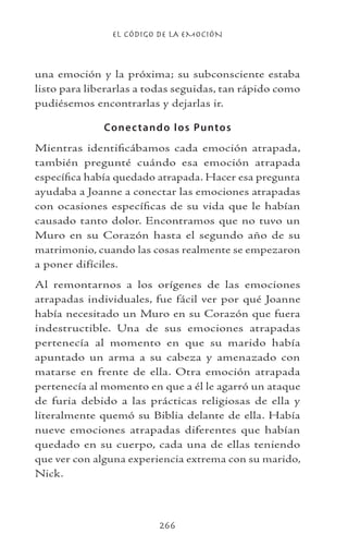 EL CÓDIGO DE LA EMOCIÓN
266
una emoción y la próxima; su subconsciente estaba
listo para liberarlas a todas seguidas, tan rápido como
pudiésemos encontrarlas y dejarlas ir.
Conectando los Puntos
Mientras identificábamos cada emoción atrapada,
también pregunté cuándo esa emoción atrapada
específica había quedado atrapada. Hacer esa pregunta
ayudaba a Joanne a conectar las emociones atrapadas
con ocasiones específicas de su vida que le habían
causado tanto dolor. Encontramos que no tuvo un
Muro en su Corazón hasta el segundo año de su
matrimonio, cuando las cosas realmente se empezaron
a poner difíciles.
Al remontarnos a los orígenes de las emociones
atrapadas individuales, fue fácil ver por qué Joanne
había necesitado un Muro en su Corazón que fuera
indestructible. Una de sus emociones atrapadas
pertenecía al momento en que su marido había
apuntado un arma a su cabeza y amenazado con
matarse en frente de ella. Otra emoción atrapada
pertenecía al momento en que a él le agarró un ataque
de furia debido a las prácticas religiosas de ella y
literalmente quemó su Biblia delante de ella. Había
nueve emociones atrapadas diferentes que habían
quedado en su cuerpo, cada una de ellas teniendo
que ver con alguna experiencia extrema con su marido,
Nick.
 