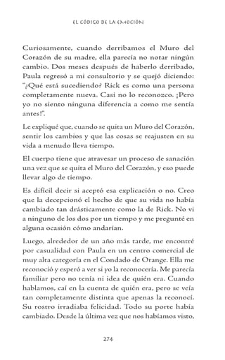 EL CÓDIGO DE LA EMOCIÓN
274
Curiosamente, cuando derribamos el Muro del
Corazón de su madre, ella parecía no notar ningún
cambio. Dos meses después de haberlo derribado,
Paula regresó a mi consultorio y se quejó diciendo:
“¿Qué está sucediendo? Rick es como una persona
completamente nueva. Casi no lo reconozco. ¡Pero
yo no siento ninguna diferencia a como me sentía
antes!”.
Le expliqué que, cuando se quita un Muro del Corazón,
sentir los cambios y que las cosas se reajusten en su
vida a menudo lleva tiempo.
El cuerpo tiene que atravesar un proceso de sanación
una vez que se quita el Muro del Corazón, y eso puede
llevar algo de tiempo.
Es difícil decir si aceptó esa explicación o no. Creo
que la decepcionó el hecho de que su vida no había
cambiado tan drásticamente como la de Rick. No vi
a ninguno de los dos por un tiempo y me pregunté en
alguna ocasión cómo andarían.
Luego, alrededor de un año más tarde, me encontré
por casualidad con Paula en un centro comercial de
muy alta categoría en el Condado de Orange. Ella me
reconoció y esperó a ver si yo la reconocería. Me parecía
familiar pero no tenía ni idea de quién era. Cuando
hablamos, caí en la cuenta de quién era, pero se veía
tan completamente distinta que apenas la reconocí.
Su rostro irradiaba felicidad. Todo su porte había
cambiado. Desde la última vez que nos habíamos visto,
 
