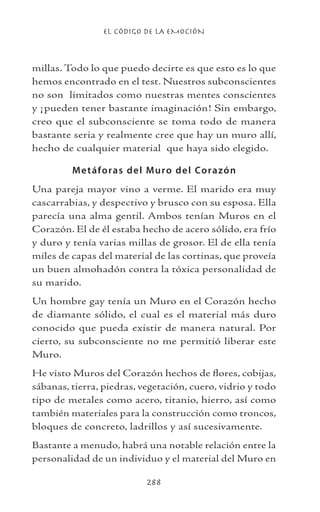 EL CÓDIGO DE LA EMOCIÓN
288
millas. Todo lo que puedo decirte es que esto es lo que
hemos encontrado en el test. Nuestros subconscientes
no son limitados como nuestras mentes conscientes
y ¡pueden tener bastante imaginación! Sin embargo,
creo que el subconsciente se toma todo de manera
bastante seria y realmente cree que hay un muro allí,
hecho de cualquier material que haya sido elegido.
Metáforas del Muro del Corazón
Una pareja mayor vino a verme. El marido era muy
cascarrabias, y despectivo y brusco con su esposa. Ella
parecía una alma gentil. Ambos tenían Muros en el
Corazón. El de él estaba hecho de acero sólido, era frío
y duro y tenía varias millas de grosor. El de ella tenía
miles de capas del material de las cortinas, que proveía
un buen almohadón contra la tóxica personalidad de
su marido.
Un hombre gay tenía un Muro en el Corazón hecho
de diamante sólido, el cual es el material más duro
conocido que pueda existir de manera natural. Por
cierto, su subconsciente no me permitió liberar este
Muro.
He visto Muros del Corazón hechos de flores, cobijas,
sábanas, tierra, piedras, vegetación, cuero, vidrio y todo
tipo de metales como acero, titanio, hierro, así como
también materiales para la construcción como troncos,
bloques de concreto, ladrillos y así sucesivamente.
Bastante a menudo, habrá una notable relación entre la
personalidad de un individuo y el material del Muro en
 