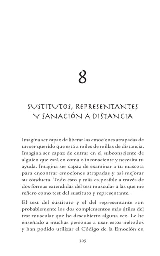 305
8
SUSTITUTOS, REPRESENTANTES
Y SANACIÓN A DISTANCIA
Imagina ser capaz de liberar las emociones atrapadas de
un ser querido que está a miles de millas de distancia.
Imagina ser capaz de entrar en el subconsciente de
alguien que está en coma o inconsciente y necesita tu
ayuda. Imagina ser capaz de examinar a tu mascota
para encontrar emociones atrapadas y así mejorar
su conducta. Todo esto y más es posible a través de
dos formas extendidas del test muscular a las que me
refiero como test del sustituto y representante.
El test del sustituto y el del representante son
probablemente los dos complementos más útiles del
test muscular que he descubierto alguna vez. Le he
enseñado a muchas personas a usar estos métodos
y han podido utilizar el Código de la Emoción en
 