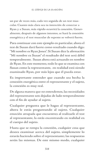 EL CÓDIGO DE LA EMOCIÓN
328
un par de veces más, cada vez seguida de un test mus-
cular. Cuanto más clara sea tu intención de conectar a
Ryan y a Susan, más rápido ocurrirá la conexión. Gener-
almente, después de algunos intentos, se hará la conexión
energética y el test muscular de repente se volverá fuerte.
Para continuar con este ejemplo en particular, ahora el
test de Susan dará fuerte como resultado cuando diga:
“Mi nombre es Ryan Jones”. Si Susan dice la afirmación
“Mi nombre es Susan” el resultado del test será débil
temporalmente. Susan ahora está actuando en nombre
de Ryan. En este momento, todo lo que se examina con
Susan como la representante, en realidad está siendo
examinado Ryan, por más lejos que él pueda estar.
Es importante entender que cuando sea hecha la
conexión energética entre el representante y el sujeto,
la conexión es muy real.
De alguna manera que no entendemos, las necesidades
del representante son dejadas de lado temporalmente
con el fin de ayudar al sujeto.
Cualquier pregunta que le hagas al representante,
ahora le estás preguntando al sujeto. Cualquier
emoción atrapada que encuentres al realizarle el test
al representante, la estás encontrando en realidad en
el cuerpo del sujeto.
Hasta que se rompa la conexión, cualquier cosa que
desees examinar acerca del sujeto, simplemente lo
estarás haciendo sobre el representante; las respuestas
serán las mismas. De este mismo modo, cualquier
 