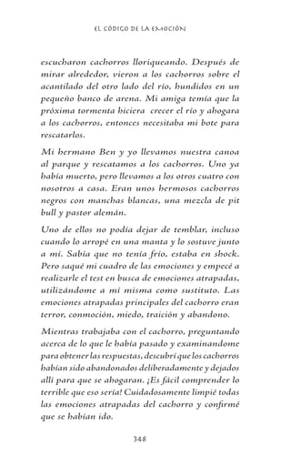 EL CÓDIGO DE LA EMOCIÓN
348
escucharon cachorros lloriqueando. Después de
mirar alrededor, vieron a los cachorros sobre el
acantilado del otro lado del río, hundidos en un
pequeño banco de arena. Mi amiga temía que la
próxima tormenta hiciera crecer el río y ahogara
a los cachorros, entonces necesitaba mi bote para
rescatarlos.
Mi hermano Ben y yo llevamos nuestra canoa
al parque y rescatamos a los cachorros. Uno ya
había muerto, pero llevamos a los otros cuatro con
nosotros a casa. Eran unos hermosos cachorros
negros con manchas blancas, una mezcla de pit
bull y pastor alemán.
Uno de ellos no podía dejar de temblar, incluso
cuando lo arropé en una manta y lo sostuve junto
a mí. Sabía que no tenía frío, estaba en shock.
Pero saqué mi cuadro de las emociones y empecé a
realizarle el test en busca de emociones atrapadas,
utilizándome a mí misma como sustituto. Las
emociones atrapadas principales del cachorro eran
terror, conmoción, miedo, traición y abandono.
Mientras trabajaba con el cachorro, preguntando
acerca de lo que le había pasado y examinandome
paraobtenerlasrespuestas,descubríqueloscachorros
habían sido abandonados deliberadamente y dejados
allí para que se ahogaran. ¡Es fácil comprender lo
terrible que eso sería! Cuidadosamente limpié todas
las emociones atrapadas del cachorro y confirmé
que se habían ido.
 