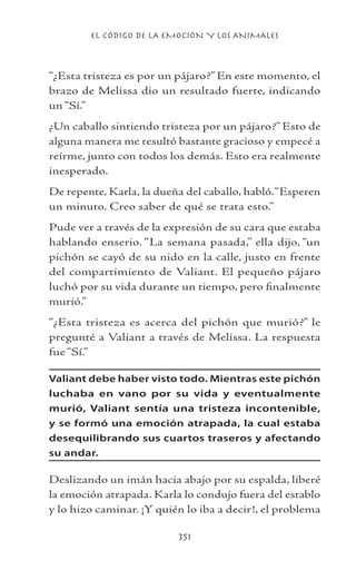 EL CÓDIGO DE LA EMOCIÓN Y LOS ANIMALES
351
“¿Esta tristeza es por un pájaro?” En este momento, el
brazo de Melissa dio un resultado fuerte, indicando
un “Sí.”
¿Un caballo sintiendo tristeza por un pájaro?” Esto de
alguna manera me resultó bastante gracioso y empecé a
reírme, junto con todos los demás. Esto era realmente
inesperado.
De repente, Karla, la dueña del caballo, habló.“Esperen
un minuto. Creo saber de qué se trata esto.”
Pude ver a través de la expresión de su cara que estaba
hablando enserio. “La semana pasada,” ella dijo, “un
pichón se cayó de su nido en la calle, justo en frente
del compartimiento de Valiant. El pequeño pájaro
luchó por su vida durante un tiempo, pero finalmente
murió.”
“¿Esta tristeza es acerca del pichón que murió?” le
pregunté a Valiant a través de Melissa. La respuesta
fue “Sí.”
Valiant debe haber visto todo. Mientras este pichón
luchaba en vano por su vida y eventualmente
murió, Valiant sentía una tristeza incontenible,
y se formó una emoción atrapada, la cual estaba
desequilibrando sus cuartos traseros y afectando
su andar.
Deslizando un imán hacia abajo por su espalda, liberé
la emoción atrapada. Karla lo condujo fuera del establo
y lo hizo caminar. ¡Y quién lo iba a decir!, el problema
 