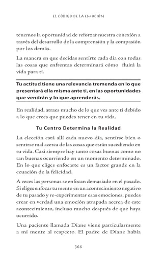 EL CÓDIGO DE LA EMOCIÓN
366
tenemos la oportunidad de reforzar nuestra conexión a
través del desarrollo de la comprensión y la compasión
por los demás.
La manera en que decidas sentirte cada día con todas
las cosas que enfrentas determinará cómo fluirá la
vida para ti.
Tu actitud tiene una relevancia tremenda en lo que
presentará ella misma ante ti, en las oportunidades
que vendrán y lo que aprenderás.
En realidad, atraes mucho de lo que ves ante ti debido
a lo que crees que puedes tener en tu vida.
Tu Centro Determina la Realidad
La elección está allí cada nuevo día, sentirse bien o
sentirse mal acerca de las cosas que están sucediendo en
tu vida. Casi siempre hay tanto cosas buenas como no
tan buenas ocurriendo en un momento determinado.
En lo que eliges enfocarte es un factor grande en la
ecuación de la felicidad.
A veces las personas se enfocan demasiado en el pasado.
Sieligesenfocartumente enunacontecimientonegativo
de tu pasado y re-experimentar esas emociones, puedes
crear en verdad una emoción atrapada acerca de este
acontecimiento, incluso mucho después de que haya
ocurrido.
Una paciente llamada Diane viene particularmente
a mi mente al respecto. El padre de Diane había
 