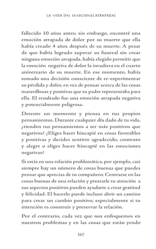 LA VIDA SIN EMOCIONES ATRAPADAS
367
fallecido 10 años antes; sin embargo, encontré una
emoción atrapada de dolor por su muerte que ella
había creado 4 años después de su muerte. A pesar
de que había logrado superar su funeral sin crear
ninguna emoción atrapada, había elegido permitir que
la emoción negativa de dolor la invadiera en el cuarto
aniversario de su muerte. En ese momento, había
tomado una decisión consciente de re-experimentar
su pérdida y dolor, en vez de pensar acerca de las cosas
maravillosas y positivas que su padre representaba para
ella. El resultado fue una emoción atrapada negativa
y potencialmente peligrosa.
Detente un momento y piensa en tus propios
pensamientos. Durante cualquier día dado de tu vida,
¿tienden tus pensamientos a ser más positivos que
negativos? ¿Eliges hacer hincapié en cosas favorables
y positivas y decides sentirte agradecido, contento
y alegre o eliges hacer hincapié en las emociones
negativas?
Si estás en una relación problemática, por ejemplo, casi
siempre hay un número de cosas buenas que puedes
pensar que aprecias de tu compañero. Centrarse en las
cosas buenas de una relación y prestarle tu atención a
sus aspectos positivos pueden ayudarte a crear gratitud
y felicidad. El hacerlo puede incluso abrir un camino
para crear un cambio positivo, especialmente si tu
intención es construir y preservar la relación.
Por el contrario, cada vez que nos enfoquemos en
nuestros problemas y en las cosas que están yendo
 