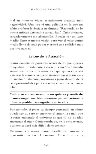 EL CÓDIGO DE LA EMOCIÓN
368
mal en nuestras vidas, terminamos creando más
negatividad. Una vez vi una película en la que un
sabio profesor le decía a su alumno: “Recuerda, en lo
que te enfocas determina tu realidad”. ¡Cuán cierta es,
verdaderamente esa afirmación! Puedes ver un vaso
medio lleno o medio vacío, pero ver el vaso como
medio lleno da más poder y creará una realidad más
positiva para ti.
La Ley de la Atracción
Sentir emociones positivas acerca de lo que quieres
te ayudará literalmente a crear tus sueños. Cuando
visualices tu vida de la manera en que quieres que sea
y sientas la manera en que se siente como si ya tuvieras
tu sueño, finalmente encontrarás justo delante de ti
las oportunidades para crear las cosas que te hacen
feliz.
Centrarse en las cosas que no quieres y sentir de
manera negativa o bien crearán o perpetuarán esos
mismos problemas negativos en tu vida.
Por ejemplo, si pasas tu tiempo pensando en cómo
puede ser que no encuentras el amor, la señal que
le estás enviando al universo es que tú no puedes
encontrar el amor. Como resultado, no lo encontrarás,
o al menos será más difícil de encontrar.
Estamos constantemente irradiando nuestros
pensamientos en el cosmos. Creo que estos
 