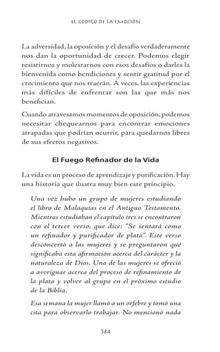 EL CÓDIGO DE LA EMOCIÓN
384
La adversidad, la oposición y el desafío verdaderamente
nos dan la oportunidad de crecer. Podemos elegir
resistirnos y molestarnos con esos desafíos o darles la
bienvenida como bendiciones y sentir gratitud por el
crecimiento que nos traerán. A veces, las experiencias
más difíciles de enfrentar son las que más nos
benefician.
Cuando atravesamos momentos de oposición, podemos
necesitar chequearnos para encontrar emociones
atrapadas que podrían ocurrir, para quedarnos libres
de sus efectos negativos.
El Fuego Refinador de la Vida
La vida es un proceso de aprendizaje y purificación. Hay
una historia que ilustra muy bien este principio.
Una vez hubo un grupo de mujeres estudiando
el libro de Malaquías en el Antiguo Testamento.
Mientras estudiaban el capítulo tres se encontraron
con el tercer verso, que dice: “Se sentará como
un refinador y purificador de plata”. Este verso
desconcertó a las mujeres y se preguntaron qué
significaba esta afirmación acerca del carácter y la
naturaleza de Dios. Una de las mujeres se ofreció
a averiguar acerca del proceso de refinamiento de
la plata y volver al grupo en el próximo estudio
de la Biblia.
Esa semana la mujer llamó a un orfebre y tomó una
cita para observarlo trabajar. No mencionó nada
 