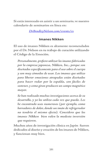 391
Si estás interesado en asistir a un seminario, ve nuestro
calendario de seminarios en línea en:
DrBradleyNelson.com/events/es
Imanes Nikken
El uso de imanes Nikken es altamente recomendados
por el Dr. Nelson en tu trabajo de curación utilizando
el Código de la Emoción.
Personalmente, prefiero utilizar los imanes fabricados
por la empresa japonesa, Nikken, Inc., porque son
diseñados específicamente para el uso sobre el cuerpo
y son muy cómodos de usar. Los imanes que utilizo
para liberar emociones atrapadas están diseñados
para hacer rodar por la espalda, son fáciles de
sostener, y como giran producen un campo magnético
mayor.
Se han realizado muchas investigaciones acerca de su
desarrollo, y yo los utilizo cada vez que puedo. Les
he encontrado usos numerosos (por ejemplo, como
borradores de dolor, donde un imán de refrigerador
no tendría el mismo efecto). Considero que los
imanes Nikken bien valen la modesta inversión
que requieren.
Muchos años de investigación clínica en Japón fueron
dedicados al diseño y creación de los imanes de Nikken,
y funcionan muy bien.
 