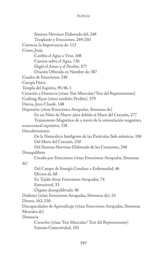 ÍNDICE
397
	 Sistema Nervioso Elaborado del, 248
	 Trasplante y Emociones, 249-250
Creencia, la Importancia de, 112
Cristo, Jesús
	 Cambia el Agua a Vino, 108
	 Camina sobre el Agua, 136
	 Eligió el Amor y el Perdón, 377
	 Oración Ofrecida en Nombre de, 387
Cuadro de Emociones, 240
Cuerpo Físico
Templo del Espíritu, 95-96, 1
Curación a Distancia (véase Test Muscular/Test del Representante)
Cushing, Ryan (véase también Perdón), 379
Darras, Jean-Claude, 148
Depresión (véase Emociones Atrapadas, Síntomas de)
	 En un Niño de Nueve años debido al Muro del Corazón, 277
	 Tratamiento Magnético de a través de la estimulación magnética
transcraneal repetitiva, 138
Descubrimiento
	 De la Naturaleza Inteligente de las Partículas Sub-atómicas, 106
	 Del Muro del Corazón, 250
	 Del Sistema Nervioso Elaborado de los Corazones, 248
Desequilibrio
	 Creado por Emociones (véase Emociones Atrapadas, Síntomas
de)
	 Del Campo de Energía Conduce a Enfermedad, 46
	 Efectos de, 68
	 En Tejido Atrae Emociones Atrapadas, 74
	 Estructural, 33
	 Órgano desequilibrado, 46
Diabetes (véase Emociones Atrapadas, Síntomas de), 24
Dinero, 162, 230
Discapacidades de Aprendizaje (véase Emociones Atrapadas, Síntomas
Mentales de)
Distancia
	 Curación (véase Test Muscular/ Test del Representante)
	 Extraña Conectividad, 103
 