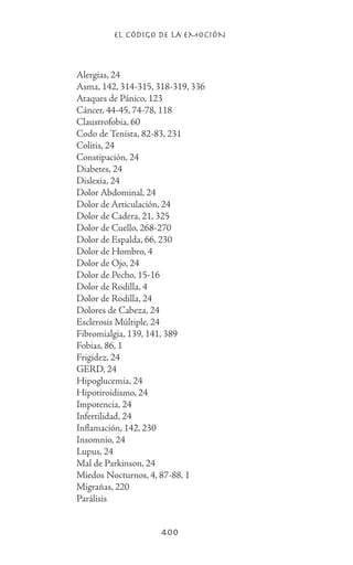EL CÓDIGO DE LA EMOCIÓN
400
		 Alergias, 24
		 Asma, 142, 314-315, 318-319, 336
		 Ataques de Pánico, 123
		 Cáncer, 44-45, 74-78, 118
		 Claustrofobia, 60
		 Codo de Tenista, 82-83, 231
		 Colitis, 24
		 Constipación, 24
		 Diabetes, 24
		 Dislexia, 24
		 Dolor Abdominal, 24
		 Dolor de Articulación, 24
		 Dolor de Cadera, 21, 325
		 Dolor de Cuello, 268-270
		 Dolor de Espalda, 66, 230
		 Dolor de Hombro, 4
		 Dolor de Ojo, 24
		 Dolor de Pecho, 15-16
		 Dolor de Rodilla, 4
		 Dolor de Rodilla, 24
		 Dolores de Cabeza, 24
		 Esclerosis Múltiple, 24
		 Fibromialgia, 139, 141, 389
		 Fobias, 86, 1
		 Frigidez, 24
		 GERD, 24
		 Hipoglucemia, 24
		 Hipotiroidismo, 24
		 Impotencia, 24
		 Infertilidad, 24
		 Inflamación, 142, 230
		 Insomnio, 24
		 Lupus, 24
		 Mal de Parkinson, 24
		 Miedos Nocturnos, 4, 87-88, 1
		 Migrañas, 220
		 Parálisis
 