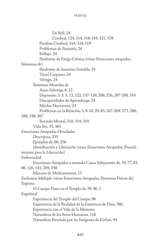ÍNDICE
401
			 De Bell, 24
			 Cerebral, 124, 314, 318-319, 321, 378
		 Parálisis Cerebral, 314, 318-319
		 Problemas de Sinusitis, 24
		 Reflujo, 24
		 Síndrome de Fatiga Crónica (véase Emociones atrapadas,
Síntomas de)
		 Síndrome de Intestino Irritable, 24
		 Túnel Carpiano, 24
		 Vértigo, 24
	 Síntomas Mentales de
		 Auto-Sabotaje, 8, 12
		 Depresión, 1-3, 5, 12, 122, 137-139, 208, 276, 297-298, 355
		 Discapacidades de Aprendizaje, 24
		 Miedos Nocturnos, 24
		 Problemas en la Relación, 3, 8-10, 29, 83, 267-269, 273, 280,
288, 338, 367
		 Retardo Mental, 310, 314, 319
	 Vida Sin, 35, 365
Emociones Atrapadas Heredadas
	 Descriptas, 235
	 Ejemplos de, 60, 236
	 Identificación y Liberación (véase Emociones Atrapadas, Proced-
imiento para la Liberación)
Enfermedad
	 Emociones Atrapadas a menudo Causa Subyacente de, 10, 77, 83,
86, 126, 141, 269, 338
	 Máscara de Medicamentos, 13
Esclerosis Múltiple (véase Emociones Atrapadas, Síntomas Físicos de)
Espíritu
	 El Cuerpo Físico es el Templo de, 95-96, 1
Espiritual
	 Experiencia del Templo del Cuerpo, 96
	 Experiencia de la Realidad de la Existencia de Dios, 386
	 Experiencia con el Velo de la Memoria
	 Naturaleza de los Seres Humanos, 118
	 Naturaleza Revelada por las Imágenes de Kirlian, 94
 