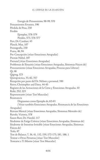 EL CÓDIGO DE LA EMOCIÓN
406
	 Energía de Pensamiento, 98-99, 370
Pensamientos Errantes, 196
Pérdida de Peso, 230
Perdón
	 Ejemplos, 378-379
	 Perdón, 373, 376-377
Pert, Dr. Candace, 43
Planck, Max, 107
Pornografía, 230
Prana, 46, 94
Pre-Concepción (véase Emociones Atrapadas)
Premio Nobel, 107
Prenatal (véase Emociones Atrapadas)
Problemas de Sinusitis (véase Emociones Atrapadas, Síntomas Físicos de)
Procesamiento (véase Emociones Atrapadas, Proceso para Liberar)
Qi, 46
Qigong, 323
Quiropráctica, 33, 82, 357
Recepción por parte del Dr. Nelson y personal, 390
Reeve, Christopher and Dana, 44-45
Registro de las Actuaciones de la Corte y Emociones Atrapadas, 10
Reiki, 252, 323
Representante (véase Test Muscular)
Resonancia
	 Diapasones como Ejemplo de, 62-63
	 (Véase también Emociones Atrapadas, Resonancia de las Emociones
Atrapadas)
Retraso Mental (véase Emociones Atrapadas, Síntomas Mentales de)
Ruvolo, Victoria, 378
Saxon Burr, Dr. Harold, 117
Síndrome de Fatiga Crónica (véase Emociones Atrapadas, Síntomas de)
Síndrome de Intestino Irritable (véase Emociones Atrapadas, Síntomas
Físicos de)
Tesla, 47
Test de Balance, 7, 36, 41, 132, 159, 172-173, 181, 186, 1
Testear a Otras Personas (véase Test Muscular)
Testearte a Ti Mismo (véase Test Muscular)
 