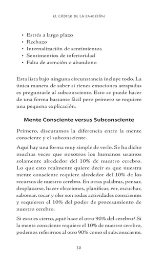 EL CÓDIGO DE LA EMOCIÓN
30
Estrés a largo plazo
Rechazo
Internalización de sentimientos
Sentimentios de inferioridad
Falta de atención o abandono
Esta lista bajo ninguna circunstancia incluye todo. La
única manera de saber si tienes emociones atrapadas
es preguntarle al subconsciente. Esto se puede hacer
de una forma bastante fácil pero primero se requiere
una pequeña explicación.
Mente Consciente versus Subconsciente
Primero, discutamos la diferencia entre la mente
consciente y el subconsciente.
Aquí hay una forma muy simple de verlo. Se ha dicho
muchas veces que nosotros los humanos usamos
solamente alrededor del 10% de nuestro cerebro.
Lo que esto realmente quiere decir es que nuestra
mente consciente requiere alrededor del 10% de los
recursos de nuestro cerebro. En otras palabras, pensar,
desplazarse, hacer elecciones, planificar, ver, escuchar,
saborear, tocar y oler son todas actividades conscientes
y requieren el 10% del poder de procesamiento de
nuestro cerebro.
Si esto es cierto, ¿qué hace el otro 90% del cerebro? Si
la mente consciente requiere el 10% de nuestro cerebro,
podemos referirnos al otro 90% como el subconsciente.
•
•
•
•
•
 