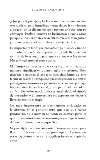 EL CÓDIGO DE LA EMOCIÓN
40
¿Qué pasa si, por ejemplo, haces una afirmación positiva
o verdadera, pero inmediatamente después comienzas
a pensar en la discusión que tuviste anoche con tu
cónyuge? Probablemente te balancearás hacia atrás
porque el recuerdo de ese acontecimiento es negativo
y tu cuerpo querrá naturalmente alejarse de él.
Es importante tener paciencia contigo mismo. Cuando
aprendes este método al principio, puede llevarte más
tiempo de lo esperado para que tu cuerpo se balancee.
No te desalientes si esto ocurre.
El tiempo de respuesta de tu cuerpo se acortará de
manera significativa cuanto más practiques. Para
muchas personas el aspecto más desafiante de esta
forma de test es que requiere que ellos pierdan el control
por algunos instantes y permitan que su cuerpo haga
lo que quiere hacer. Para algunos, perder el control no
es fácil. De todos modos, esta es una habilidad simple
de aprender y el convertirte en experto no debería
llevarte mucho tiempo.
Lo más importante es permanecer enfocado en
la afirmación o pensamiento que sea que hayas
producido. Sólo mantén tu mente en calma y permite
que tu subconsciente se comunique contigo a través
del mecanismo de tu cuerpo físico.
Si por algún motivo no estás físicamente apto para
llevar a cabo este test, no te preocupes. Hay muchas
otras opciones que se te explicarán en el capítulo
cinco.
 