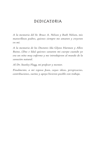 DEDICATORIA
A la memoria del Sr. Bruce A. Nelson y Ruth Nelson, mis
maravillosos padres, quienes siempre me amaron y creyeron
en mí.
A la memoria de los Doctores Ida Glynn Harmon y Allen
Baine, (Doc e Ida) quienes sanaron mi cuerpo cuando yo
era un niño muy enfermo y me introdujeron al mundo de la
sanación natural.
Al Dr. Stanley Flagg, mi profesor y mentor.
Finalmente, a mi esposa Jean, cuyas ideas, perspicacias,
contribuciones, sueños y apoyo hicieron posible este trabajo.
 