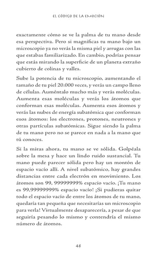 EL CÓDIGO DE LA EMOCIÓN
48
exactamente cómo se ve la palma de tu mano desde
esa perspectiva. Pero si magnificas tu mano bajo un
microscopio ya no verás la misma piel y arrugas con las
que estabas familiarizado. En cambio, podrías pensar
que estás mirando la superficie de un planeta extraño
cubierto de colinas y valles.
Sube la potencia de tu microscopio, aumentando el
tamaño de tu piel 20.000 veces, y verás un campo lleno
de células. Auméntalo mucho más y verás moléculas.
Aumenta esas moléculas y verás los átomos que
conforman esas moléculas. Aumenta esos átomos y
verás las nubes de energía subatómica que conforman
esos átomos: los electrones, protones, neutrones y
otras partículas subatómicas. Sigue siendo la palma
de tu mano pero no se parece en nada a la mano que
tú conoces.
Si la miras ahora, tu mano se ve sólida. Golpéala
sobre la mesa y hace un lindo ruido sustancial. Tu
mano puede parecer sólida pero hay un montón de
espacio vacío allí. A nivel subatómico, hay grandes
distancias entre cada electrón en movimiento. Los
átomos son 99, 99999999% espacio vacío. ¡Tu mano
es 99,99999999% espacio vacío! ¡Si pudieras quitar
todo el espacio vacío de entre los átomos de tu mano,
quedaría tan pequeña que necesitarías un microscopio
para verla! Virtualmente desaparecería, a pesar de que
seguiría pesando lo mismo y contendría el mismo
número de átomos.
 