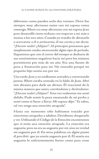 el Mundo Secreto De Las Emociones Atrapadas
55
diferentes como pueden serlo dos varones. Drew fue
siempre muy afectuoso tanto con mi esposa como
conmigo. Rhett era muy afectuoso con mi esposa Jean
pero desarrolló cierto rechazo con respecto a mí, más o
menos a los tres años. Cuando yo trataba de abrazarlo
o acercarme a él o arrimarme, él me corría y me decía:
“¡Doctor malo! ¡Aléjate!”. Al principio pensamos que
simplemente estaba atravesando algún tipo de período.
Supusimos que con el correr del tiempo se desharía de
sus sentimientos negativos hacia mí pero los mismos
persistieron por más de un año. Era una fuente de
pena y frustración para mí. No entendía porqué mi
pequeño hijo sentía eso por mí.
Una tarde, Jean y yo estábamos sentados y conversando
juntos. Rhett estaba sentado en la falda de Jean. Abrí
mis abrazos para darle un abrazo. Él reaccionó de la
misma manera que antes, corriéndome y diciéndome:
“¡Doctor malo! ¡Aléjate!”. Esta vez realmente me sentí
dolido. Pude sentir la pena emanando de mi pecho y
sentí como si fuese a llorar. Mi esposa dijo:“Ya sabes,
tal vez tenga una emoción atrapada”.
Hasta ese momento sólo habíamos tratado por
emociones atrapadas a adultos. Decidimos chequearlo
y ver. Utilizando el Código de la Emoción encontramos
que sí tenía una emoción atrapada. La emoción era
angustia; pero no era su angustia por mí, sino en verdad
mi angustia por él. En otras palabras, en algún punto
él percibió que yo sentía angustia por él. Él sentía esa
angustia lo suficientemente fuerte como para crear
 