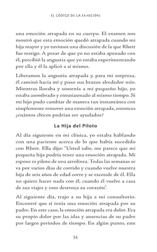 EL CÓDIGO DE LA EMOCIÓN
56
una emoción atrapada en su cuerpo. El examen nos
mostró que esta emoción quedó atrapada cuando mi
hija mayor y yo tuvimos una discusión de la que Rhett
fue testigo. A pesar de que yo no estaba apenado con
él, percibió la angustia que yo estaba experimentando
por ella y él la aplicó a sí mismo.
Liberamos la angustia atrapada y, para mi sorpresa,
él caminó hacia mí y puso sus brazos alrededor mío.
Mientras lloraba y sostenía a mi pequeño hijo, yo
estaba asombrado y entusiasmado al mismo tiempo. Si
mi hijo pudo cambiar de manera tan instantánea con
simplemente remover una emoción atrapada, entonces
¿cuántos chicos podrían ser ayudados?
La Hija del Piloto
Al día siguiente en mi clínica, yo estaba hablando
con una paciente acerca de lo que había sucedido
con Rhett. Ella dijo: “Usted sabe, me parece que mi
pequeña hija podría tener una emoción atrapada. Mi
esposo es piloto de una aerolínea. Todas las semanas se
va por varios días de corrido y cuando vuelve nuestra
hija de seis años de edad corre y se esconde de él. Ella
no quiere hacer nada con él, cuando él vuelve a casa
de sus viajes y esto destroza su corazón”.
Al siguiente día, trajo a su hija a mi consultorio.
Encontré que sí tenía una emoción atrapada por su
padre. En este caso, la emoción atrapada era dolor. Era
su propio dolor por las idas y ausencias de su padre
por largos períodos de tiempo. En algún punto, este
 