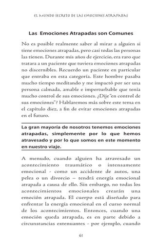 el Mundo Secreto De Las Emociones Atrapadas
61
Las Emociones Atrapadas son Comunes
No es posible realmente saber al mirar a alguien si
tiene emociones atrapadas, pero casi todas las personas
las tienen. Durante mis años de ejercicio, era raro que
tratara a un paciente que tuviera emociones atrapadas
no discernibles. Recuerdo un paciente en particular
que entraba en esta categoría. Este hombre pasaba
mucho tiempo meditando y me impactó por ser una
persona calmada, amable e imperturbable que tenía
mucho control de sus emociones. ¿Dije“en control de
sus emociones”? Hablaremos más sobre este tema en
el capítulo diez, a fin de evitar emociones atrapadas
en el futuro.
La gran mayoría de nosotros tenemos emociones
atrapadas, simplemente por lo que hemos
atravesado y por lo que somos en este momento
en nuestro viaje.
A menudo, cuando alguien ha atravesado un
acontecimiento traumático o intensamente
emocional - como un accidente de autos, una
pelea o un divorcio – tendrá energía emocional
atrapada a causa de ello. Sin embargo, no todas los
acontecimientos emocionales crearán una
emoción atrapada. El cuerpo está diseñado para
enfrentar la energía emocional en el curso normal
de los acontecimientos. Entonces, cuando una
emoción queda atrapada, es en parte debido a
circunstancias extenuantes - por ejemplo, cuando
 