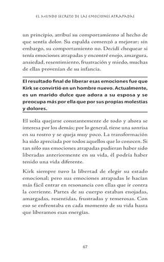 el Mundo Secreto De Las Emociones Atrapadas
67
un principio, atribuí su comportamiento al hecho de
que sentía dolor. Su espalda comenzó a mejorar; sin
embargo, su comportamiento no. Decidí chequear si
tenía emociones atrapadas y encontré enojo, amargura,
ansiedad, resentimiento, frustración y miedo, muchas
de ellas provenían de su infancia.
El resultado final de liberar esas emociones fue que
Kirk se convirtió en un hombre nuevo. Actualmente,
es un marido dulce que adora a su esposa y se
preocupa más por ella que por sus propias molestias
y dolores.
El solía quejarse constantemente de todo y ahora se
interesa por los demás; por lo general, tiene una sonrisa
en su rostro y se queja muy poco. La transformación
ha sido apreciada por todos aquellos que lo conocen. Si
tan sólo sus emociones atrapadas pudieran haber sido
liberadas anteriormente en su vida, él podría haber
tenido una vida diferente.
Kirk siempre tuvo la libertad de elegir su estado
emocional; pero sus emociones atrapadas le hacían
más fácil entrar en resonancia con ellas que ir contra
la corriente. Partes de su cuerpo estaban enojadas,
amargadas, resentidas, frustradas y temerosas. Con
eso se enfrentaba en cada momento de su vida hasta
que liberamos esas energías.
 