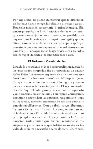 el Mundo Secreto De Las Emociones Atrapadas
79
Por supuesto, no puedo demostrar que la liberación
de las emociones atrapadas eliminó el tumor ya que
Rochelle también se sometía a quimioterapia. Sin
embargo, mediante la eliminación de las emociones
que estaban alojadas en su pecho, es posible que
hayamos hecho más eficaz a la quimioterapia y que su
eliminación le haya dado a su cuerpo el puntapié que
necesitaba para sanar. Espero vivir lo suficiente como
para ver el día en que todos los pacientes sean tratados
con el mejor de todos los métodos como este.
El Doloroso Ovario de Jean
Una de las cosas que más me sorprendieron acerca de
las emociones atrapadas fue su capacidad de causar
dolor físico. La primera experiencia que tuve con este
fenómeno fue bastante dramática. Mi esposa, Jean,
de repente comenzó a sentir un dolor agudo y severo
en su abdomen inferior izquierdo. El test muscular
demostró que el dolor provenía de su ovario izquierdo
y que su causa era emocional. Tan rápido como pude,
comencé a identificar la emoción responsable. Para
mi sorpresa, terminé encontrando no una sino seis
emociones diferentes. Como sabrás luego, liberamos
las emociones una a la vez. A veces, se encontrará
más de una emoción anidada en la misma área, como
por ejemplo en este caso. Exceptuando a la última
emoción, todas tenían que ver con acontecimientos
trágicos o perturbadores que habían ocurrido en las
vidas de mujeres que estaban cerca de Jean. Liberé cada
 