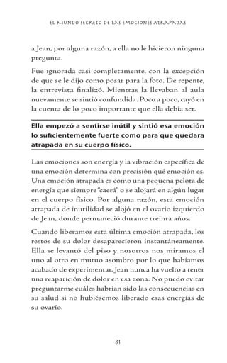 el Mundo Secreto De Las Emociones Atrapadas
81
a Jean, por alguna razón, a ella no le hicieron ninguna
pregunta.
Fue ignorada casi completamente, con la excepción
de que se le dijo como posar para la foto. De repente,
la entrevista finalizó. Mientras la llevaban al aula
nuevamente se sintió confundida. Poco a poco, cayó en
la cuenta de lo poco importante que ella debía ser.
Ella empezó a sentirse inútil y sintió esa emoción
lo suficientemente fuerte como para que quedara
atrapada en su cuerpo físico.
Las emociones son energía y la vibración específica de
una emoción determina con precisión qué emoción es.
Una emoción atrapada es como una pequeña pelota de
energía que siempre“caerá” o se alojará en algún lugar
en el cuerpo físico. Por alguna razón, esta emoción
atrapada de inutilidad se alojó en el ovario izquierdo
de Jean, donde permaneció durante treinta años.
Cuando liberamos esta última emoción atrapada, los
restos de su dolor desaparecieron instantáneamente.
Ella se levantó del piso y nosotros nos miramos el
uno al otro en mutuo asombro por lo que habíamos
acabado de experimentar. Jean nunca ha vuelto a tener
una reaparición de dolor en esa zona. No puedo evitar
preguntarme cuáles habrían sido las consecuencias en
su salud si no hubiésemos liberado esas energías de
su ovario.
 