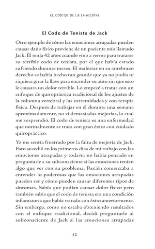 EL CÓDIGO DE LA EMOCIÓN
82
El Codo de Tenista de Jack
Otro ejemplo de cómo las emociones atrapadas pueden
causar daño físico proviene de un paciente mío llamado
Jack. Él tenía 42 años cuando vino a verme para tratarse
su terrible codo de tenista, por el que había estado
sufriendo durante meses. El malestar en su antebrazo
derecho se había hecho tan grande que ya no podía ni
siquiera girar la llave para encender su auto sin que esto
le causara un dolor terrible. Lo empecé a tratar con un
enfoque de quiropráctica tradicional de los ajustes de
la columna vertebral y las extremidades y con terapia
física. Después de trabajar en él durante una semana
aproximadamente, no vi demasiadas mejorías, lo cual
me sorprendió. El codo de tenista es una enfermedad
que normalmente se trata con gran éxito con cuidado
quiropráctico.
Yo me sentía frustrado por la falta de mejoría de Jack.
Esto sucedió en los primeros días de mi trabajo con las
emociones atrapadas y todavía no había pensado en
preguntarle a su subconsciente si las emociones tenían
algo que ver con su problema. Recién comenzaba a
entender lo poderosas que las emociones atrapadas
pueden ser y cómo pueden causar diferentes tipos de
síntomas. Sabía que podían causar dolor físico pero
también sabía que el codo de tenista era una condición
inflamatoria que había tratado con éxito anteriormente.
Sin embargo, como no estaba obteniendo resultados
con el enfoque tradicional, decidí preguntarle al
subconsciente de Jack si las emociones atrapadas
 