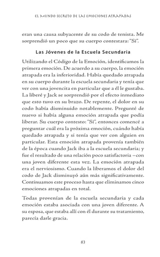 el Mundo Secreto De Las Emociones Atrapadas
83
eran una causa subyacente de su codo de tenista. Me
sorprendió un poco que su cuerpo contestara: “Sí”.
Las Jóvenes de la Escuela Secundaria
Utilizando el Código de la Emoción, identificamos la
primera emoción. De acuerdo a su cuerpo, la emoción
atrapada era la inferioridad. Había quedado atrapada
en su cuerpo durante la escuela secundaria y tenía que
ver con una jovencita en particular que a él le gustaba.
La liberé y Jack se sorprendió por el efecto inmediato
que esto tuvo en su brazo. De repente, el dolor en su
codo había disminuido notablemente. Pregunté de
nuevo si había alguna emoción atrapada que podía
liberar. Su cuerpo contesto: “Sí”, entonces comencé a
preguntar cuál era la próxima emoción, cuándo había
quedado atrapada y si tenía que ver con alguien en
particular. Esta emoción atrapada provenía también
de la época cuando Jack iba a la escuela secundaria; y
fue el resultado de una relación poco satisfactoria –con
una joven diferente esta vez. La emoción atrapada
era el nerviosismo. Cuando la liberamos el dolor del
codo de Jack disminuyó aún más significativamente.
Continuamos este proceso hasta que eliminamos cinco
emociones atrapadas en total.
Todas provenían de la escuela secundaria y cada
emoción estaba asociada con una joven diferente. A
su esposa, que estaba allí con él durante su tratamiento,
parecía darle gracia.
 