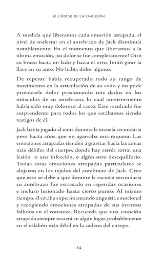 EL CÓDIGO DE LA EMOCIÓN
84
A medida que liberamos cada emoción atrapada, el
nivel de malestar en el antebrazo de Jack disminuía
notablemente. En el momento que liberamos a la
última emoción, ¡su dolor se fue completamente! Giró
su brazo hacia un lado y hacia el otro. Imitó girar la
llave en su auto. No había dolor alguno.
De repente había recuperado todo su rango de
movimiento en la articulación de su codo y no pude
provocarle dolor presionando mis dedos en los
músculos de su antebrazo, lo cual anteriormente
había sido muy doloroso al tacto. Este resultado fue
sorprendente para todos los que estábamos siendo
testigos de él.
Jack había jugado al tenis durante la escuela secundaria
pero hacía años que no agarraba una raqueta. Las
emociones atrapadas tienden a gravitar hacia las zonas
más débiles del cuerpo, donde hay estrés extra, una
lesión o una infección, o algún otro desequilibrio.
Todas estas emociones atrapadas particulares se
alojaron en los tejidos del antebrazo de Jack. Creo
que esto se debe a que durante la escuela secundaria
su antebrazo fue estresado en repetidas ocasiones
e incluso lesionado hasta cierto punto. Al mismo
tiempo, él estaba experimentando angustia emocional
y recogiendo emociones atrapadas de sus intentos
fallidos en el romance. Recuerda que una emoción
atrapada siempre recaerá en algún lugar, probablemente
en el eslabón más débil en la cadena del cuerpo.
 