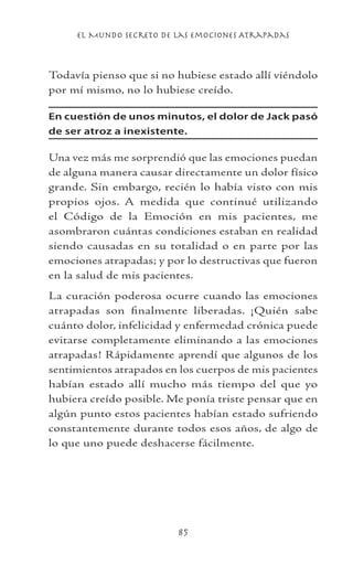el Mundo Secreto De Las Emociones Atrapadas
85
Todavía pienso que si no hubiese estado allí viéndolo
por mí mismo, no lo hubiese creído.
En cuestión de unos minutos, el dolor de Jack pasó
de ser atroz a inexistente.
Una vez más me sorprendió que las emociones puedan
de alguna manera causar directamente un dolor físico
grande. Sin embargo, recién lo había visto con mis
propios ojos. A medida que continué utilizando
el Código de la Emoción en mis pacientes, me
asombraron cuántas condiciones estaban en realidad
siendo causadas en su totalidad o en parte por las
emociones atrapadas; y por lo destructivas que fueron
en la salud de mis pacientes.
La curación poderosa ocurre cuando las emociones
atrapadas son finalmente liberadas. ¡Quién sabe
cuánto dolor, infelicidad y enfermedad crónica puede
evitarse completamente eliminando a las emociones
atrapadas! Rápidamente aprendí que algunos de los
sentimientos atrapados en los cuerpos de mis pacientes
habían estado allí mucho más tiempo del que yo
hubiera creído posible. Me ponía triste pensar que en
algún punto estos pacientes habían estado sufriendo
constantemente durante todos esos años, de algo de
lo que uno puede deshacerse fácilmente.
 