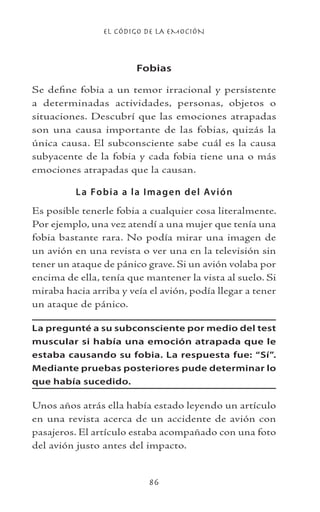 EL CÓDIGO DE LA EMOCIÓN
86
Fobias
Se define fobia a un temor irracional y persistente
a determinadas actividades, personas, objetos o
situaciones. Descubrí que las emociones atrapadas
son una causa importante de las fobias, quizás la
única causa. El subconsciente sabe cuál es la causa
subyacente de la fobia y cada fobia tiene una o más
emociones atrapadas que la causan.
La Fobia a la Imagen del Avión
Es posible tenerle fobia a cualquier cosa literalmente.
Por ejemplo, una vez atendí a una mujer que tenía una
fobia bastante rara. No podía mirar una imagen de
un avión en una revista o ver una en la televisión sin
tener un ataque de pánico grave. Si un avión volaba por
encima de ella, tenía que mantener la vista al suelo. Si
miraba hacia arriba y veía el avión, podía llegar a tener
un ataque de pánico.
La pregunté a su subconsciente por medio del test
muscular si había una emoción atrapada que le
estaba causando su fobia. La respuesta fue: “Sí”.
Mediante pruebas posteriores pude determinar lo
que había sucedido.
Unos años atrás ella había estado leyendo un artículo
en una revista acerca de un accidente de avión con
pasajeros. El artículo estaba acompañado con una foto
del avión justo antes del impacto.
 