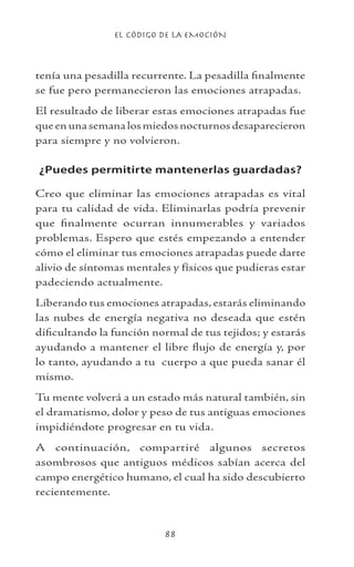 EL CÓDIGO DE LA EMOCIÓN
88
tenía una pesadilla recurrente. La pesadilla finalmente
se fue pero permanecieron las emociones atrapadas.
El resultado de liberar estas emociones atrapadas fue
que en una semana los miedos nocturnos desaparecieron
para siempre y no volvieron.
¿Puedes permitirte mantenerlas guardadas?
Creo que eliminar las emociones atrapadas es vital
para tu calidad de vida. Eliminarlas podría prevenir
que finalmente ocurran innumerables y variados
problemas. Espero que estés empezando a entender
cómo el eliminar tus emociones atrapadas puede darte
alivio de síntomas mentales y físicos que pudieras estar
padeciendo actualmente.
Liberando tus emociones atrapadas, estarás eliminando
las nubes de energía negativa no deseada que estén
dificultando la función normal de tus tejidos; y estarás
ayudando a mantener el libre flujo de energía y, por
lo tanto, ayudando a tu cuerpo a que pueda sanar él
mismo.
Tu mente volverá a un estado más natural también, sin
el dramatismo, dolor y peso de tus antiguas emociones
impidiéndote progresar en tu vida.
A continuación, compartiré algunos secretos
asombrosos que antiguos médicos sabían acerca del
campo energético humano, el cual ha sido descubierto
recientemente.
 