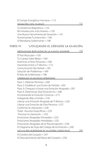 El Campo Energético Humano—115
SANACIÓN CON IMANES 131
Tu Existencia Magnética—132
Mi Introducción a los Imanes—139
Una Nueva Herramienta de Sanación—141
Aumentando Tu Intención—146
El Meridiano Gobernante—148
PARTE III	 UTILIZANDO EL CÓDIGODE LA EMOCIÓN
OBTENIENDO RESPUESTAS DE LA MENTE INTERIOR 159
El Test Muscular—159
Tu Cuerpo Sabe Mejor—164
Examinar a Otras Personas—168
Haciendo el test a Ti Mismo—172
Comunicación No-Verbal—183
Solución de Problemas—189
El Velo de la Memoria—198
LIBERANDO EMOCIONES ATRAPADAS  203
Paso 1: Obtener Permiso—204
Paso 2: Establecer una Punto de Partida—205
Paso 3: Chequea si Existe una Emoción Atrapada—207
Paso 4: Determinar Qué Emoción Es—208
Encontrando la Emoción Correcta—213
Indagando Más a Fondo—216
Liberar una Emoción Atrapada de Ti Mismo—226
Liberar una Emoción de Otra Persona—227
Confirmar la Liberación—228
Tratar Asuntos Específicos—229
Procesar la Liberación —232
Emociones Atrapadas Prenatales—233
Emociones Atrapadas Heredadas—235
Emociones Atrapadas de la Preconcepción—238
El Diagrama de Flujo del Código de la Emoción—240
LOS MUROS ALREDEDOR DE NUESTROS CORAZONES 245
El Cerebro del Corazón—247
El Descubrimiento del Muro del Corazón—250
 