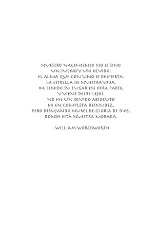 NUESTRO NACIMIENTO NO ES SINO
UN SUEÑOY UN OLVIDO:
EL ALMA QUE CON UNO SE DESPIERTA,
LA ESTRELLA DE NUESTRAVIDA,
HA TENIDO SU LUGAR EN OTRA PARTE,
YVIENE DESDE LEJOS.
NO EN UN OLVIDO ABSOLUTO
NI EN COMPLETA DESNUDEZ,
PERO DIBUJANDO NUBES DE GLORIA DE DIOS,
DONDE ESTÁ NUESTRA MORADA.
- William Wordsworth
 