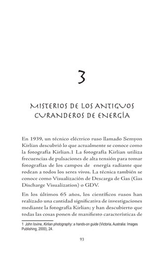 93
3
MISTERIOS DE LOS ANTIGUOS
CURANDEROS DE ENERGÍA
En 1939, un técnico eléctrico ruso llamado Semyon
Kirlian descubrió lo que actualmente se conoce como
la fotografía Kirlian. La fotografía Kirlian utiliza
frecuencias de pulsaciones de alta tensión para tomar
fotografías de los campos de energía radiante que
rodean a todos los seres vivos. La técnica también se
conoce como Visualización de Descarga de Gas (Gas
Discharge Visualization) o GDV.
En los últimos 65 años, los científicos rusos han
realizado una cantidad significativa de investigaciones
mediante la fotografía Kirlian; y han descubierto que
todas las cosas ponen de manifiesto características de
	 John Iovine, Kirlian photography: a hands-on guide (Victoria, Australia: Images
Publishing, 2000), 24.
 