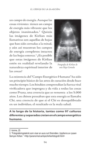 EL CÓDIGO DE LA EMOCIÓN
94
un campo de energía.Aunque las
cosas vivientes tienen un campo
de energía más vibrante que los
objetos inanimados.
Quizás
las imágenes de Kirlian más
llamativas son aquellas de hojas
que han sido cortadas a la mitad,
y aún así muestran los campos
de energía completos intactos
de las hojas enteras.
¿Es posible
que estas imágenes de Kirlian
estén en realidad revelando la
naturaleza espiritual interior de
las cosas?
La existencia del“Campo Energético Humano” ha sido
un principio básico de las artes de curación desde hace
mucho tiempo. Los hindúes comprendían la fuerza vital
vivificadora que impregna y da vida a todas las cosas
como Prana, una creencia que se remonta a los 5.000
años. Los chinos pensaban que esta energía se llamaba
Chi, una creencia de que si el Chi es desequilibrado
en un individuo, el resultado es la mala salud.
A lo largo de la historia, tantas como 97 culturas
diferentesyseparadascreíanenelcampoenergético
humano.
	 Ioivine, 25
	 “Fotograferingsteknik som visar en aura runt föremålen. Uppfanns av ryssen
Semyon Kirlian.” http://paranormal.se/topic/kirlianfotografi.html
Fotografia de Kirlian de
una Hoja Cortada
 