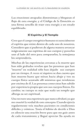 MISTERIOS DE LOS ANTIGUOS CURANDEROS DE ENERGÍA
95
Las emociones atrapadas distorsionan y bloquean el
flujo de esta energía; y el Código de la Emoción es
una forma sencilla de traer esta energía a un estado
equilibrado.
El Espíritu y El Templo
Creo que el campo energético humano es esencialmente
el espíritu que existe dentro de cada uno de nosotros.
Considero que si pudieran de alguna manera arrancar
mágicamente sus espíritus de sus cuerpos y ponerlos
uno al lado del otro para compararlos, la semejanza
los sorprendería.
Muchas de las experiencias cercanas a la muerte que
han sido grabadas revelan que las personas que han
“muerto” en realidad sólo han dejado sus cuerpos
por un tiempo. A veces ni siquiera se dan cuenta que
han muerto hasta que miran hacia abajo y ven su
cuerpo físico acostado allí mientras que revolotean
por encima de él. Las personas como estas han sabido
por experiencia propia que son sus cuerpos físicos. En
cambio, su cuerpo es más que nada un templo que
alberga su ser espiritual.
Una vez tuve una experiencia que nunca olvidaré, ya que
me enseñó la verdad de este concepto. Cuando ejercía
regularmente veía muchos pacientes en condiciones
difíciles y crónicas. Tenía el hábito de decirle a Dios
en silencio una oración breve para que me guíe antes
de cada tratamiento; y llegué apreciar Su ayuda en
 