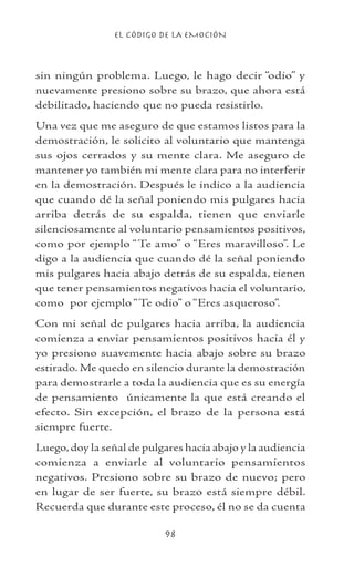 EL CÓDIGO DE LA EMOCIÓN
98
sin ningún problema. Luego, le hago decir “odio” y
nuevamente presiono sobre su brazo, que ahora está
debilitado, haciendo que no pueda resistirlo.
Una vez que me aseguro de que estamos listos para la
demostración, le solicito al voluntario que mantenga
sus ojos cerrados y su mente clara. Me aseguro de
mantener yo también mi mente clara para no interferir
en la demostración. Después le indico a la audiencia
que cuando dé la señal poniendo mis pulgares hacia
arriba detrás de su espalda, tienen que enviarle
silenciosamente al voluntario pensamientos positivos,
como por ejemplo “Te amo” o “Eres maravilloso”. Le
digo a la audiencia que cuando dé la señal poniendo
mis pulgares hacia abajo detrás de su espalda, tienen
que tener pensamientos negativos hacia el voluntario,
como por ejemplo “Te odio” o “Eres asqueroso”.
Con mi señal de pulgares hacia arriba, la audiencia
comienza a enviar pensamientos positivos hacia él y
yo presiono suavemente hacia abajo sobre su brazo
estirado. Me quedo en silencio durante la demostración
para demostrarle a toda la audiencia que es su energía
de pensamiento únicamente la que está creando el
efecto. Sin excepción, el brazo de la persona está
siempre fuerte.
Luego,doy la señal de pulgares hacia abajo y la audiencia
comienza a enviarle al voluntario pensamientos
negativos. Presiono sobre su brazo de nuevo; pero
en lugar de ser fuerte, su brazo está siempre débil.
Recuerda que durante este proceso, él no se da cuenta
 