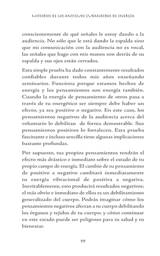 MISTERIOS DE LOS ANTIGUOS CURANDEROS DE ENERGÍA
99
conscientemente de qué señales le estoy dando a la
audiencia. No sólo que le está dando la espalda sino
que mi comunicación con la audiencia no es vocal,
las señales que hago con mis manos son detrás de su
espalda y sus ojos están cerrados.
Esta simple prueba ha dado constantemente resultados
confiables durante todos mis años enseñando
seminarios. Funciona porque estamos hechos de
energía y los pensamientos son energía también.
Cuando la energía de pensamiento de otros pasa a
través de tu energético ser siempre debe haber un
efecto, ya sea positivo o negativo. En este caso, los
pensamientos negativos de la audiencia acerca del
voluntario lo debilitan de forma demostrable. Sus
pensamientos positivos lo fortalecen. Esta prueba
fascinante e incluso sencilla tiene algunas implicaciones
bastante profundas.
Por supuesto, tus propios pensamientos tendrán el
efecto más drástico e inmediato sobre el estado de tu
propio campo de energía. El cambio de tu pensamiento
de positivo a negativo cambiará inmediatamente
tu energía vibracional de positiva a negativa.
Inevitablemente, esto producirá resultados negativos;
el más obvio e inmediato de ellos es un debilitamiento
generalizado del cuerpo. Podrás imaginar cómo los
pensamientos negativos afectan a tu cuerpo debilitando
los órganos y tejidos de tu cuerpo; y cómo continuar
en este estado puede ser peligroso para tu salud y tu
bienestar.
 