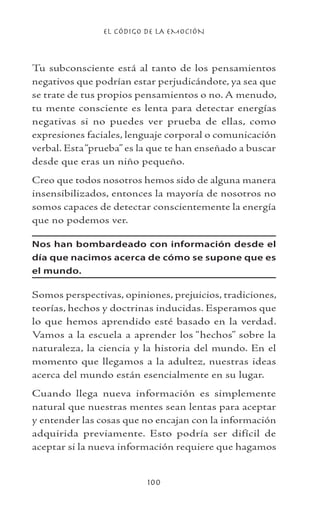 EL CÓDIGO DE LA EMOCIÓN
100
Tu subconsciente está al tanto de los pensamientos
negativos que podrían estar perjudicándote, ya sea que
se trate de tus propios pensamientos o no. A menudo,
tu mente consciente es lenta para detectar energías
negativas si no puedes ver prueba de ellas, como
expresiones faciales, lenguaje corporal o comunicación
verbal. Esta“prueba” es la que te han enseñado a buscar
desde que eras un niño pequeño.
Creo que todos nosotros hemos sido de alguna manera
insensibilizados, entonces la mayoría de nosotros no
somos capaces de detectar conscientemente la energía
que no podemos ver.
Nos han bombardeado con información desde el
día que nacimos acerca de cómo se supone que es
el mundo.
Somos perspectivas, opiniones, prejuicios, tradiciones,
teorías, hechos y doctrinas inducidas. Esperamos que
lo que hemos aprendido esté basado en la verdad.
Vamos a la escuela a aprender los “hechos” sobre la
naturaleza, la ciencia y la historia del mundo. En el
momento que llegamos a la adultez, nuestras ideas
acerca del mundo están esencialmente en su lugar.
Cuando llega nueva información es simplemente
natural que nuestras mentes sean lentas para aceptar
y entender las cosas que no encajan con la información
adquirida previamente. Esto podría ser difícil de
aceptar si la nueva información requiere que hagamos
 